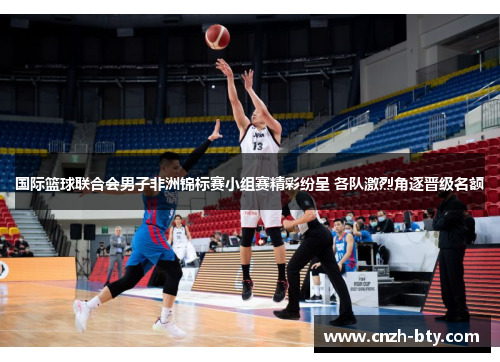国际篮球联合会男子非洲锦标赛小组赛精彩纷呈 各队激烈角逐晋级名额