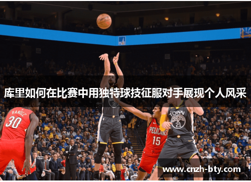 库里如何在比赛中用独特球技征服对手展现个人风采 库里如何在比赛中用独特球技征服对手展现个人风采
