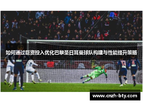 如何通过巨资投入优化巴黎圣日耳曼球队构建与性能提升策略