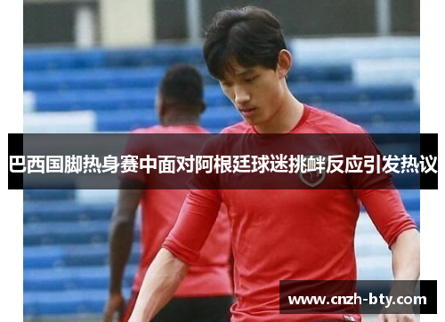 巴西国脚热身赛中面对阿根廷球迷挑衅反应引发热议