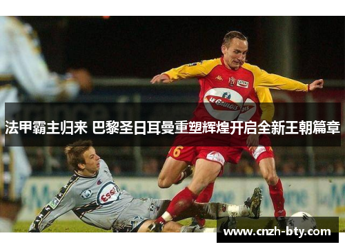 法甲霸主归来 巴黎圣日耳曼重塑辉煌开启全新王朝篇章 法甲霸主归来 巴黎圣日耳曼重塑辉煌开启全新王朝篇章