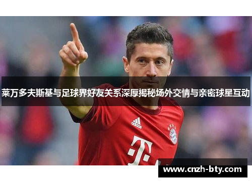 莱万多夫斯基与足球界好友关系深厚揭秘场外交情与亲密球星互动