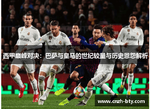 西甲巅峰对决:巴萨与皇马的世纪较量与历史恩怨解析 西甲巅峰对决:巴萨与皇马的世纪较量与历史恩怨解析