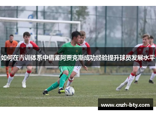 如何在青训体系中借鉴阿贾克斯成功经验提升球员发展水平 如何在青训体系中借鉴阿贾克斯成功经验提升球员发展水平