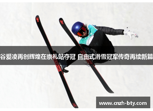 谷爱凌再创辉煌在崇礼站夺冠 自由式滑雪冠军传奇再续新篇