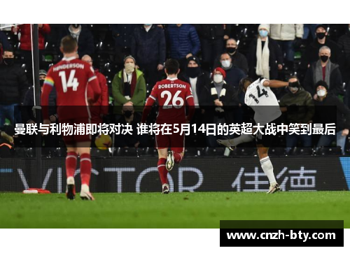 曼联与利物浦即将对决 谁将在5月14日的英超大战中笑到最后