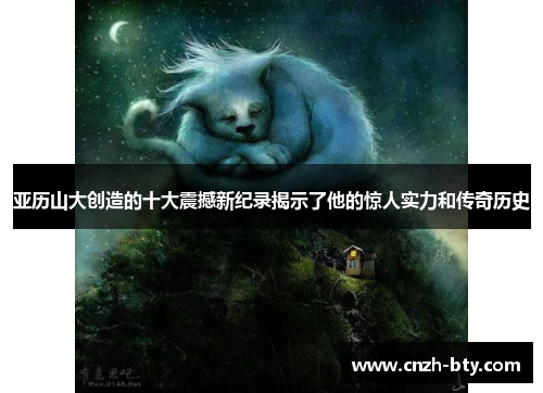 亚历山大创造的十大震撼新纪录揭示了他的惊人实力和传奇历史