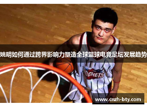 姚明如何通过跨界影响力塑造全球篮球电竞足坛发展趋势