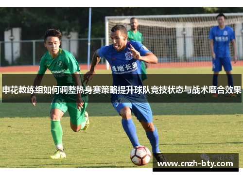 申花教练组如何调整热身赛策略提升球队竞技状态与战术磨合效果