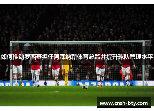 如何推动罗西基担任阿森纳新体育总监并提升球队管理水平