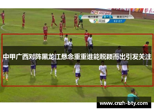 中甲广西对阵黑龙江悬念重重谁能脱颖而出引发关注