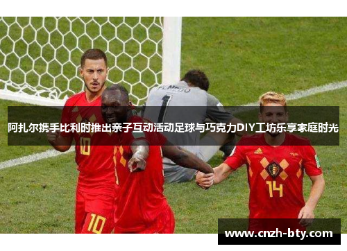 阿扎尔携手比利时推出亲子互动活动足球与巧克力DIY工坊乐享家庭时光