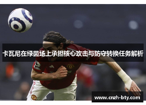 卡瓦尼在绿茵场上承担核心攻击与防守转换任务解析