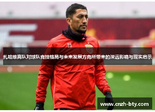 扎哈维离队对球队竞技格局与未来发展方向所带来的深远影响与现实启示