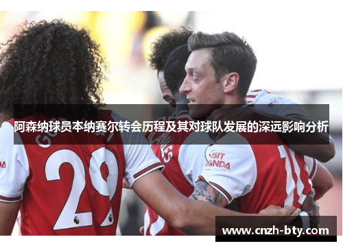 阿森纳球员本纳赛尔转会历程及其对球队发展的深远影响分析