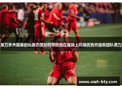 莱万多夫斯基的比赛态度如何帮助他在赛场上赢得优势并激发团队潜力 莱万多夫斯基的比赛态度如何帮助他在赛场上赢得优势并激发团队潜力