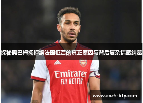 探秘奥巴梅扬拒绝法国征召的真正原因与背后复杂情感纠葛